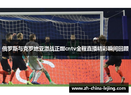 俄罗斯与克罗地亚激战正酣cntv全程直播精彩瞬间回顾