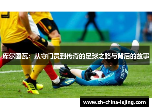 库尔图瓦：从守门员到传奇的足球之路与背后的故事